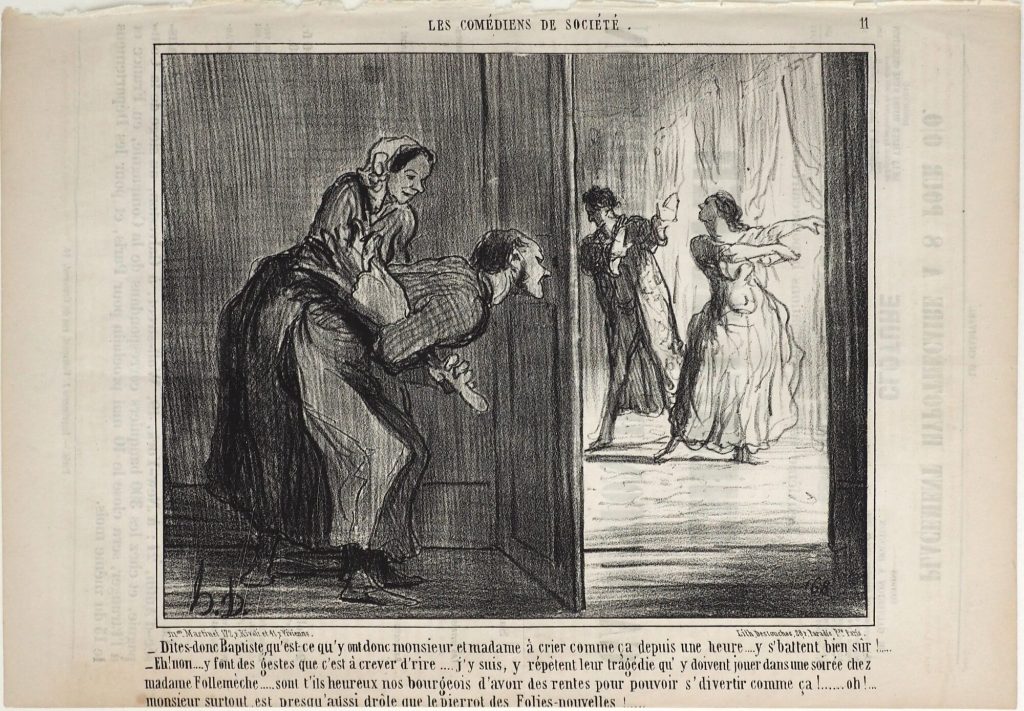 - Dites-donc Baptiste, qu'est-ce qu'y ont donc monsieur et madame à crier comme ça depuis une heure .... y s'battent bien sûr!.....
- Eh! non .... y font des gestes que c'est à crever d'rire .... j'y suis, y répètent leur tragédie qu'y doivent jouer dans une soirée chez madame Follemèche..... sont t'ils heureux nos bourgeois d'avoir des rentes pour pouvoir s'divertir comme ça!...... oh!... monsieur surtout, est presqu'aussi drôle que le pierrot des Folies-nouvelles!.....